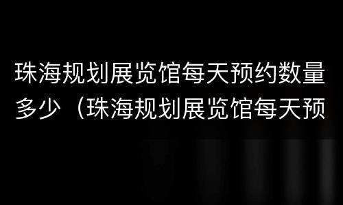 珠海规划展览馆每天预约数量多少（珠海规划展览馆每天预约数量多少次）