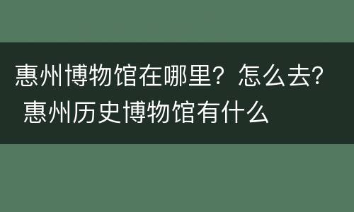 惠州博物馆在哪里？怎么去？ 惠州历史博物馆有什么