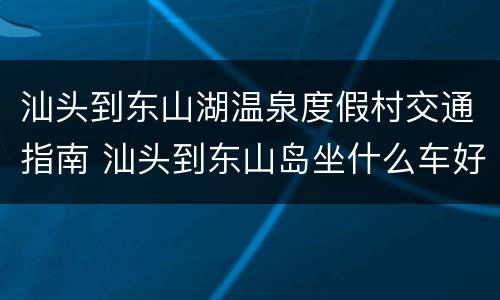汕头到东山湖温泉度假村交通指南 汕头到东山岛坐什么车好
