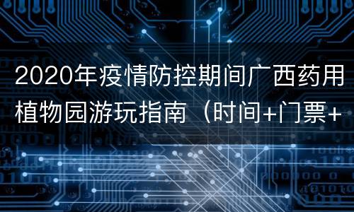 2020年疫情防控期间广西药用植物园游玩指南（时间+门票+入园须知）