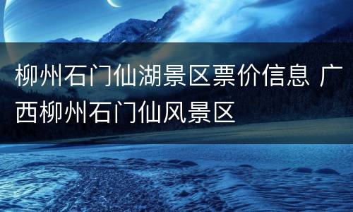 柳州石门仙湖景区票价信息 广西柳州石门仙风景区