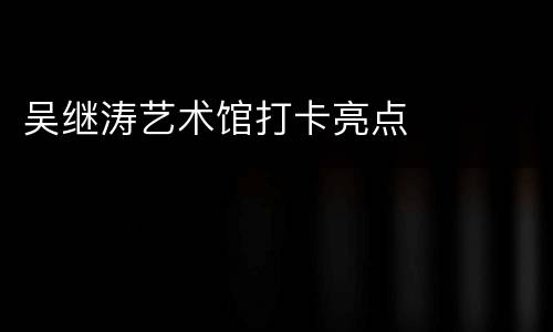 吴继涛艺术馆打卡亮点