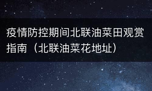 疫情防控期间北联油菜田观赏指南（北联油菜花地址）