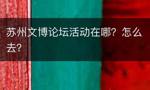 苏州文博论坛活动在哪？怎么去？