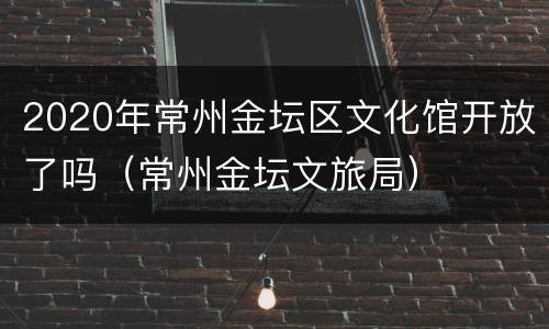 2020年常州金坛区文化馆开放了吗（常州金坛文旅局）
