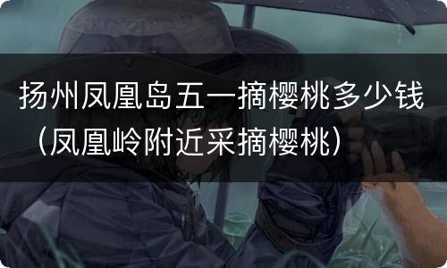 扬州凤凰岛五一摘樱桃多少钱（凤凰岭附近采摘樱桃）
