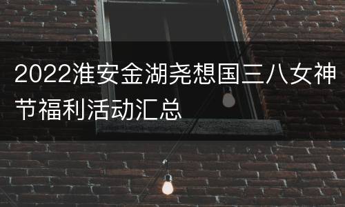 2022淮安金湖尧想国三八女神节福利活动汇总