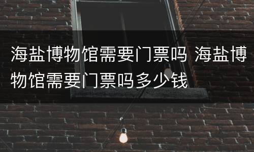 海盐博物馆需要门票吗 海盐博物馆需要门票吗多少钱