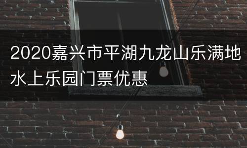 2020嘉兴市平湖九龙山乐满地水上乐园门票优惠