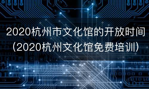 2020杭州市文化馆的开放时间（2020杭州文化馆免费培训）