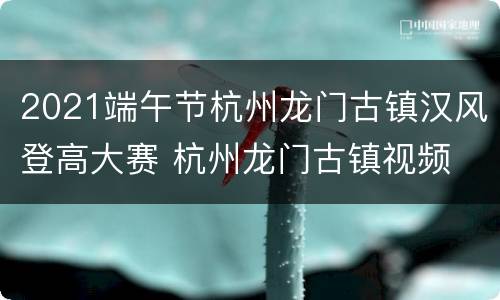 2021端午节杭州龙门古镇汉风登高大赛 杭州龙门古镇视频