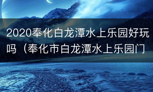 2020奉化白龙潭水上乐园好玩吗（奉化市白龙潭水上乐园门票多少）