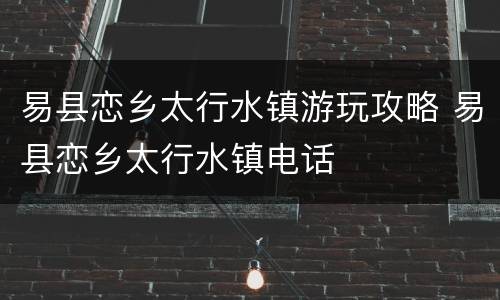 易县恋乡太行水镇游玩攻略 易县恋乡太行水镇电话