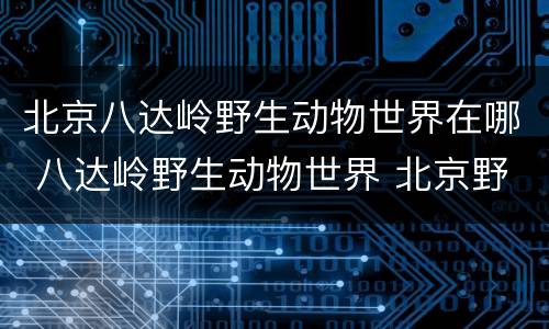 北京八达岭野生动物世界在哪 八达岭野生动物世界 北京野生动物园