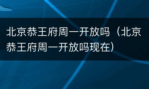 北京恭王府周一开放吗（北京恭王府周一开放吗现在）