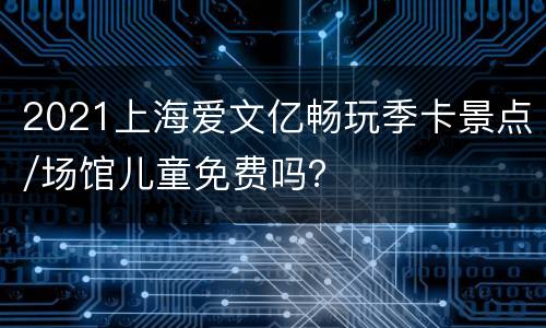 2021上海爱文亿畅玩季卡景点/场馆儿童免费吗？