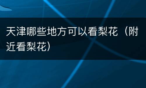 天津哪些地方可以看梨花（附近看梨花）