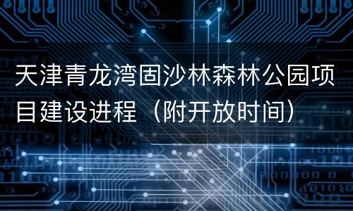 天津青龙湾固沙林森林公园项目建设进程（附开放时间）