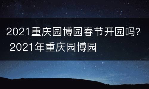 2021重庆园博园春节开园吗？ 2021年重庆园博园