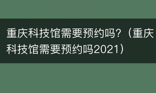 重庆科技馆需要预约吗?（重庆科技馆需要预约吗2021）