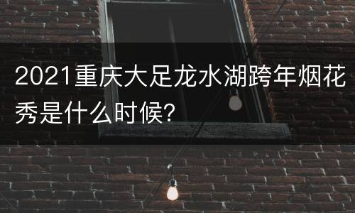 2021重庆大足龙水湖跨年烟花秀是什么时候？