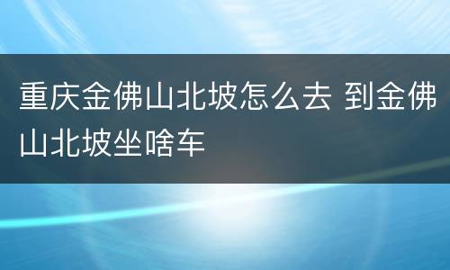 重庆金佛山北坡怎么去 到金佛山北坡坐啥车