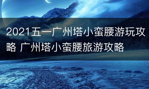 2021五一广州塔小蛮腰游玩攻略 广州塔小蛮腰旅游攻略