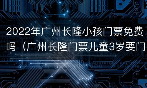 2022年广州长隆小孩门票免费吗（广州长隆门票儿童3岁要门票吗）