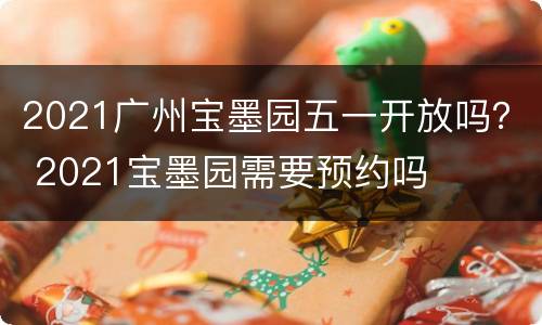 2021广州宝墨园五一开放吗？ 2021宝墨园需要预约吗