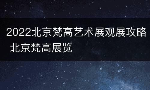 2022北京梵高艺术展观展攻略 北京梵高展览
