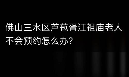 佛山三水区芦苞胥江祖庙老人不会预约怎么办？