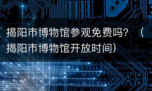 揭阳市博物馆参观免费吗？（揭阳市博物馆开放时间）