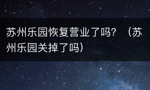 苏州乐园恢复营业了吗？（苏州乐园关掉了吗）