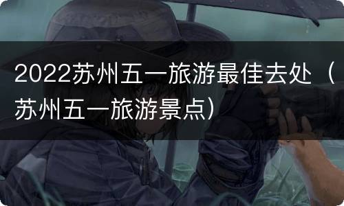 2022苏州五一旅游最佳去处（苏州五一旅游景点）