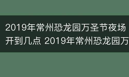 2019年常州恐龙园万圣节夜场开到几点 2019年常州恐龙园万圣节夜场开到几点呢