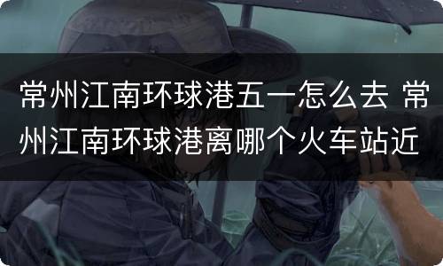 常州江南环球港五一怎么去 常州江南环球港离哪个火车站近