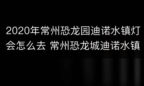 2020年常州恐龙园迪诺水镇灯会怎么去 常州恐龙城迪诺水镇好玩吗
