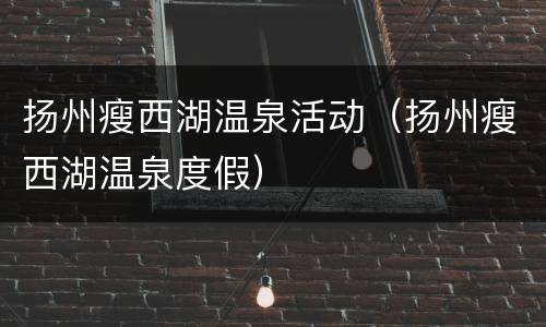 扬州瘦西湖温泉活动（扬州瘦西湖温泉度假）
