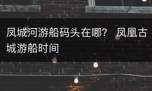凤城河游船码头在哪？ 凤凰古城游船时间