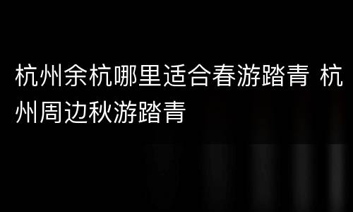 杭州余杭哪里适合春游踏青 杭州周边秋游踏青