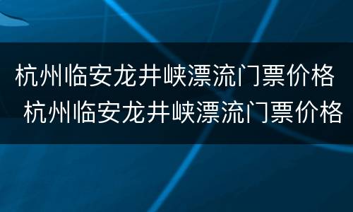 杭州临安龙井峡漂流门票价格 杭州临安龙井峡漂流门票价格多少钱