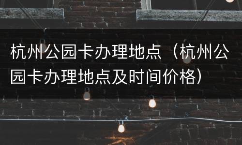 杭州公园卡办理地点（杭州公园卡办理地点及时间价格）