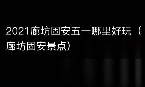 2021廊坊固安五一哪里好玩（廊坊固安景点）