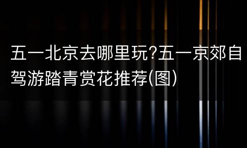 五一北京去哪里玩?五一京郊自驾游踏青赏花推荐(图)