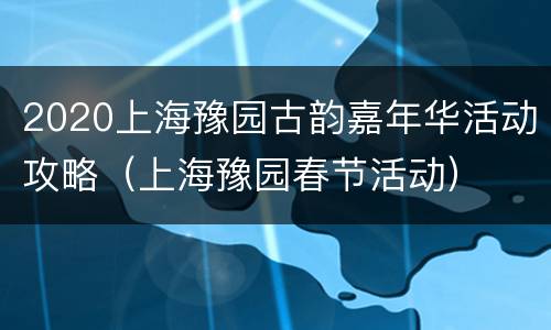 2020上海豫园古韵嘉年华活动攻略（上海豫园春节活动）