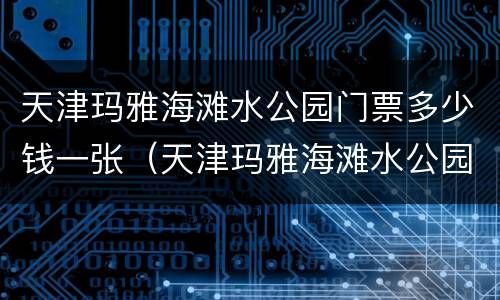 天津玛雅海滩水公园门票多少钱一张（天津玛雅海滩水公园门票团购）