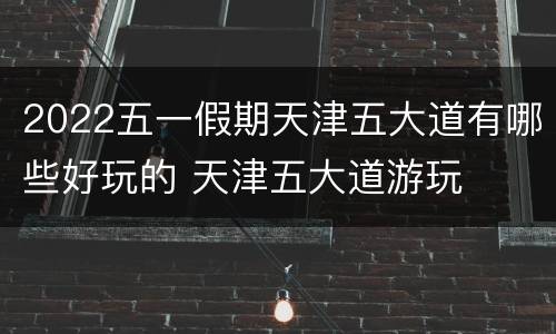 2022五一假期天津五大道有哪些好玩的 天津五大道游玩