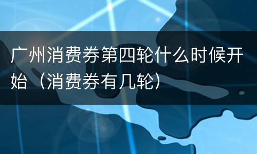 广州消费券第四轮什么时候开始（消费券有几轮）