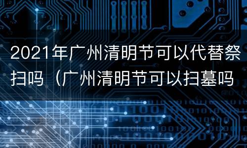 2021年广州清明节可以代替祭扫吗（广州清明节可以扫墓吗）