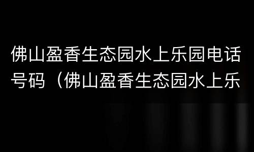 佛山盈香生态园水上乐园电话号码（佛山盈香生态园水上乐园电话号码多少）